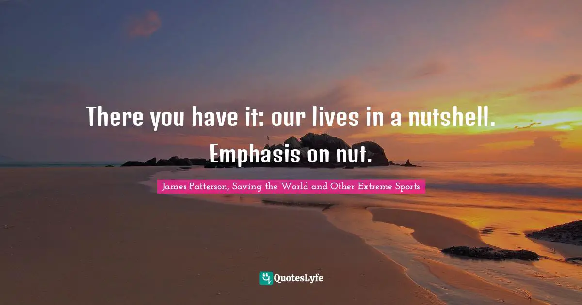 There you have it: our lives in a nutshell. Emphasis on nut.