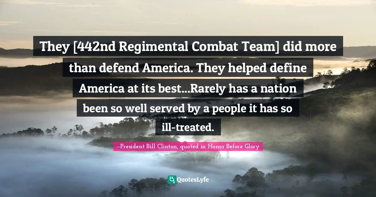 They [442nd Regimental Combat Team] did more than defend America. They helped define America at its best...Rarely has a nation been so well served by a people it has so ill-treated.