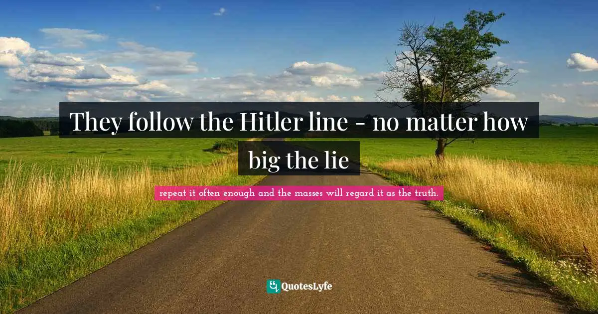 They follow the Hitler line - no matter how big the lie