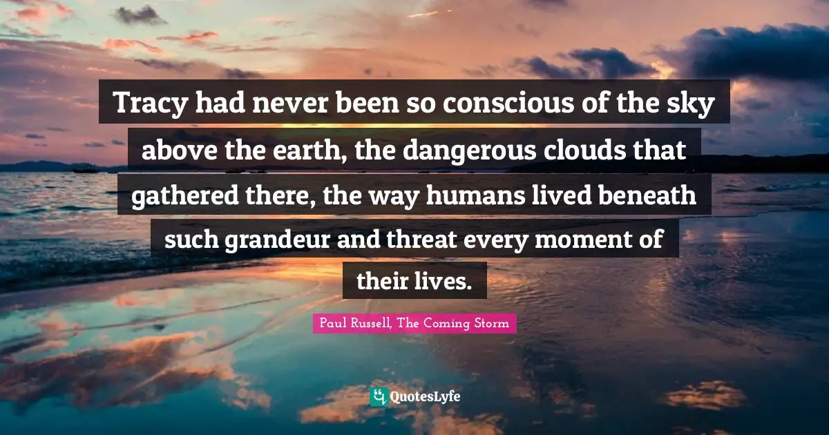 Tracy had never been so conscious of the sky above the earth, the dangerous clouds that gathered there, the way humans lived beneath such grandeur and threat every moment of their lives.