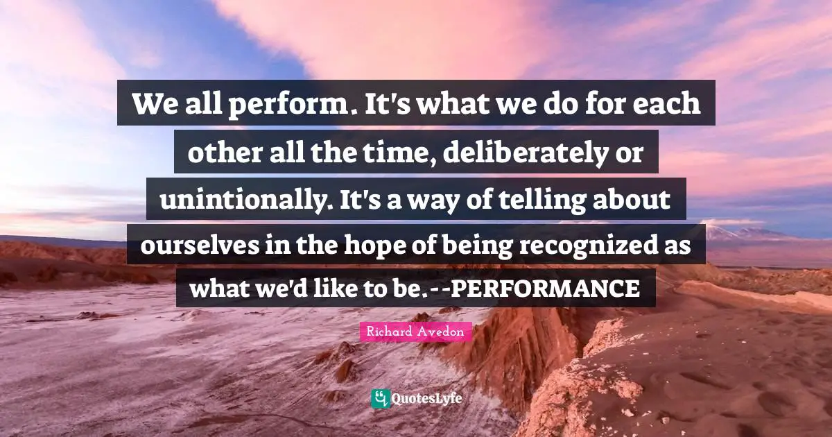 We all perform. It's what we do for each other all the time, deliberately or unintionally. It's a way of telling about ourselves in the hope of being recognized as what we'd like to be.--PERFORMANCE
