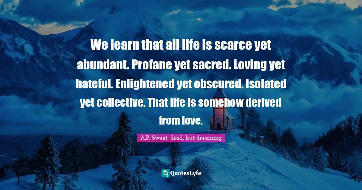 A.P. Sweet, Dead, But Dreaming Quotes: "We learn that all life is scarce yet abundant. Profane yet sacred. Loving yet hateful. Enlightened yet obscured. Isolated yet collective. That life is somehow derived from love."