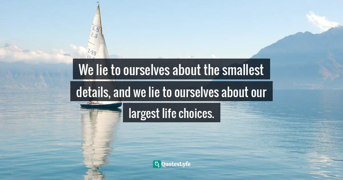 We lie to ourselves about the smallest details, and we lie to ourselves about our largest life choices.