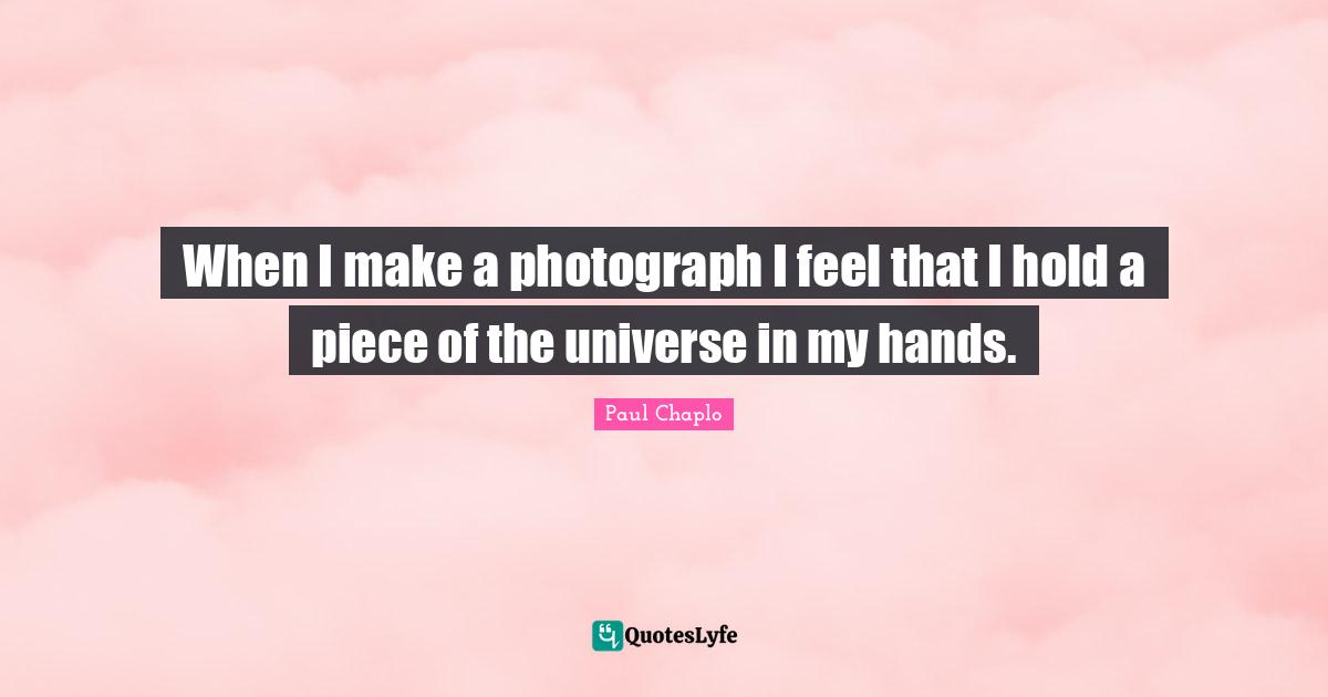 When I make a photograph I feel that I hold a piece of the universe in my hands.