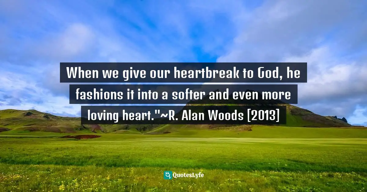R. Alan Woods Quotes: "When we give our heartbreak to God, he fashions it into a softer and even more loving heart."~R. Alan Woods [2013]"
