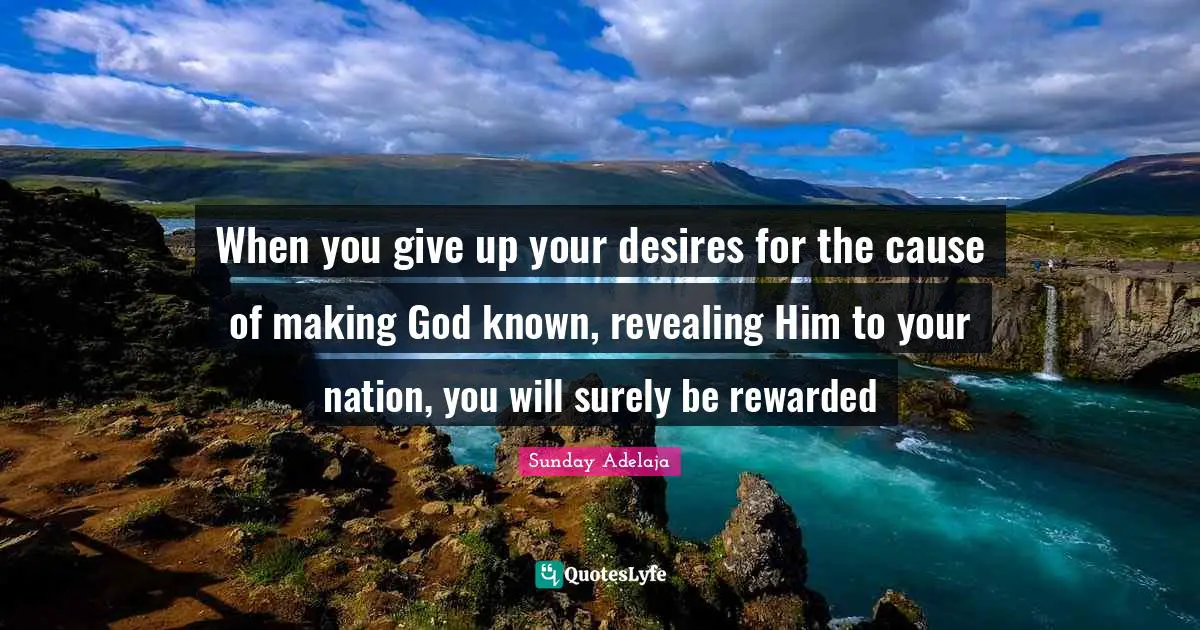 When you give up your desires for the cause of making God known, revealing Him to your nation, you will surely be rewarded