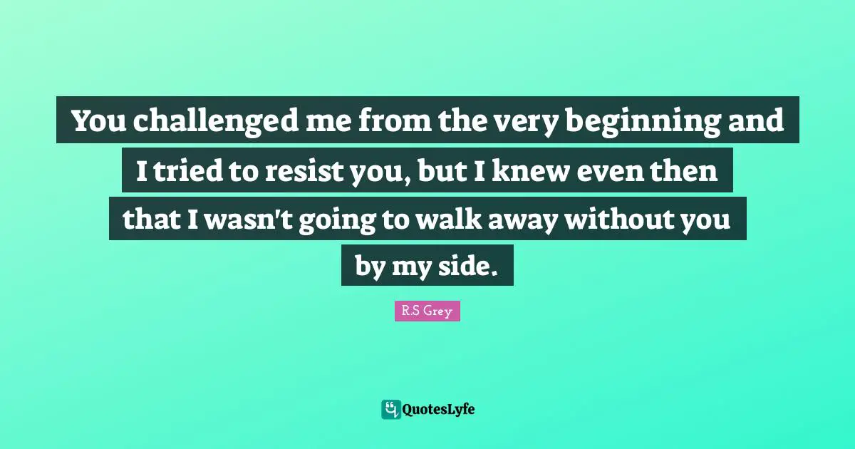 You challenged me from the very beginning and I tried to resist you, but I knew even then that I wasn't going to walk away without you by my side.