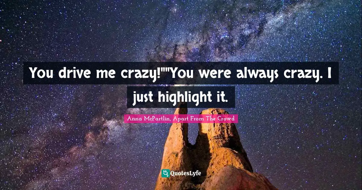 You drive me crazy!""You were always crazy. I just highlight it.