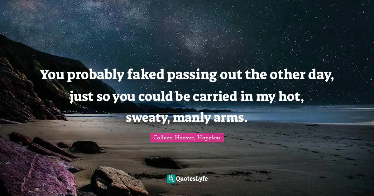 You probably faked passing out the other day, just so you could be carried in my hot, sweaty, manly arms.