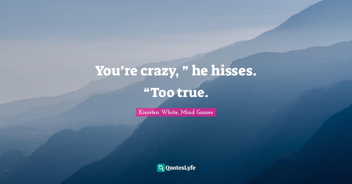 You’re crazy, ” he hisses. “Too true.
