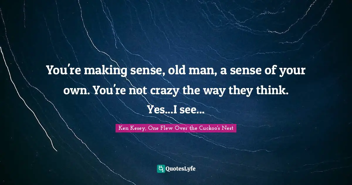 You're making sense, old man, a sense of your own. You're not crazy the way they think. Yes...I see...