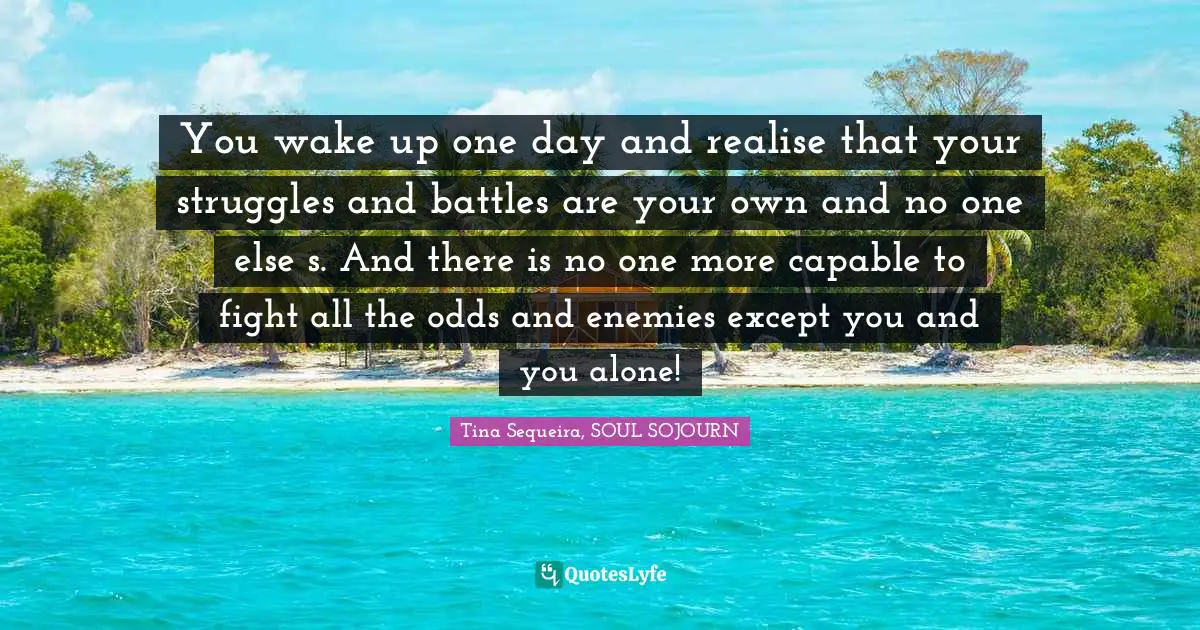 You wake up one day and realise that your struggles and battles are your own and no one else ́s. And there is no one more capable to fight all the odds and enemies except you and you alone!