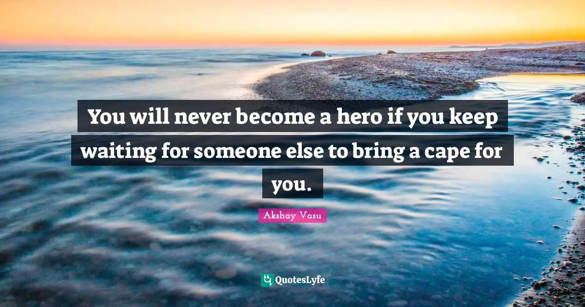 You will never become a hero if you keep waiting for someone else to bring a cape for you.