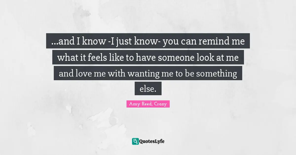 ...and I know -I just know- you can remind me what it feels like to have someone look at me and love me with wanting me to be something else.