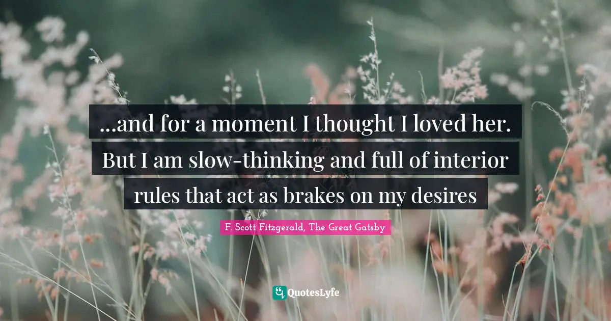 F. Scott Fitzgerald, The Great Gatsby Quotes: "...and for a moment I thought I loved her. But I am slow-thinking and full of interior rules that act as brakes on my desires"