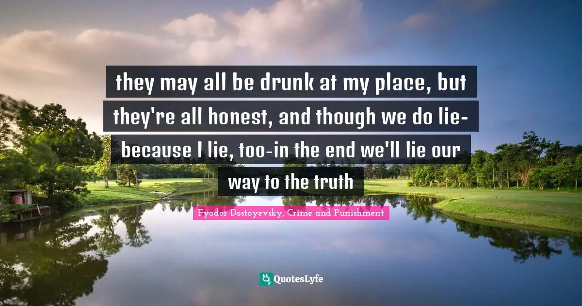 Fyodor Dostoyevsky, Crime And Punishment Quotes: "they may all be drunk at my place, but they're all honest, and though we do lie-because I lie, too-in the end we'll lie our way to the truth"
