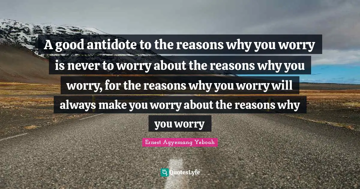 A good antidote to the reasons why you worry is never to worry about the reasons why you worry, for the reasons why you worry will always make you worry about the reasons why you worry