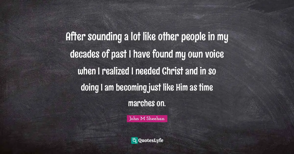 After sounding a lot like other people in my decades of past I have found my own voice when I realized I needed Christ and in so doing I am becoming just like Him as time marches on.