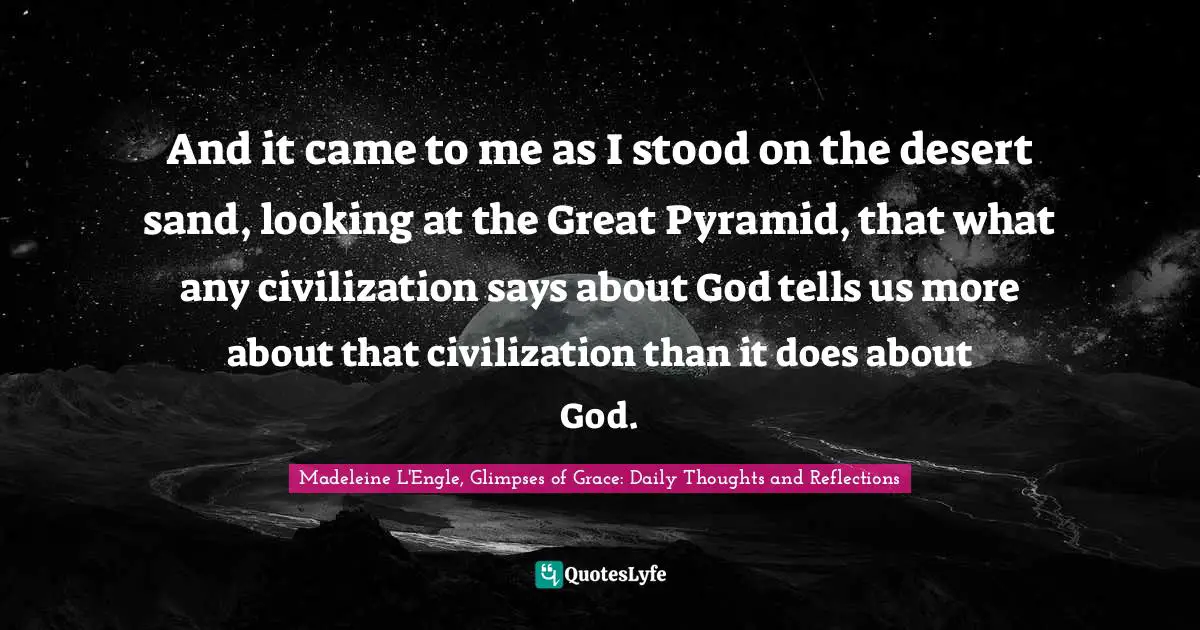 And it came to me as I stood on the desert sand, looking at the Great Pyramid, that what any civilization says about God tells us more about that civilization than it does about God.