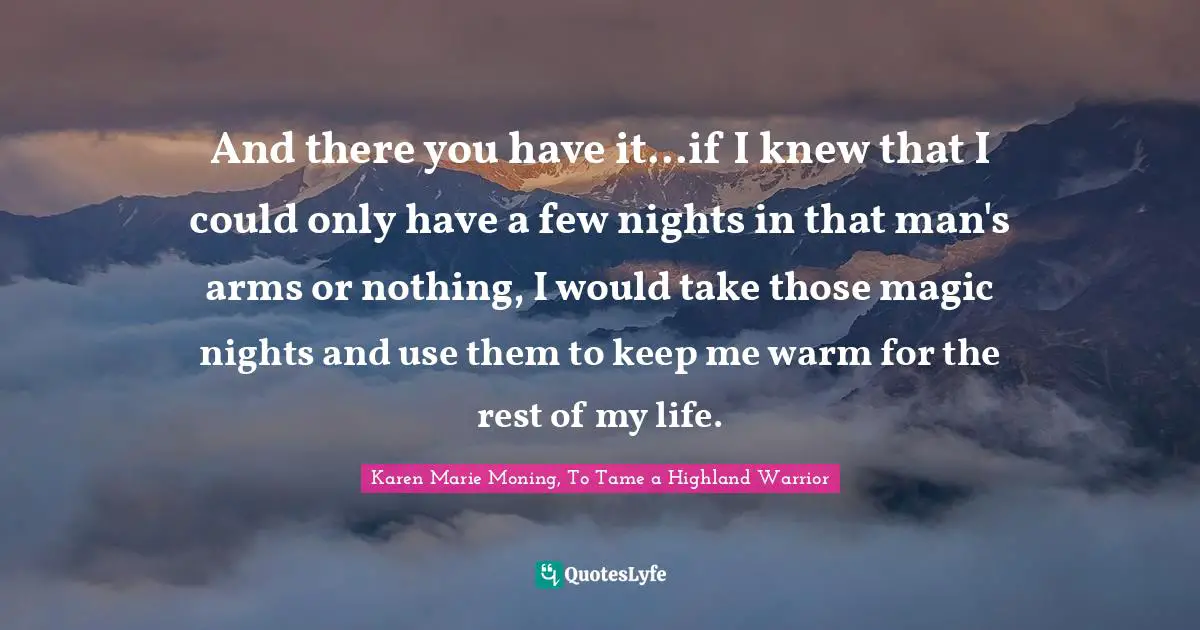 And there you have it...if I knew that I could only have a few nights in that man's arms or nothing, I would take those magic nights and use them to keep me warm for the rest of my life.