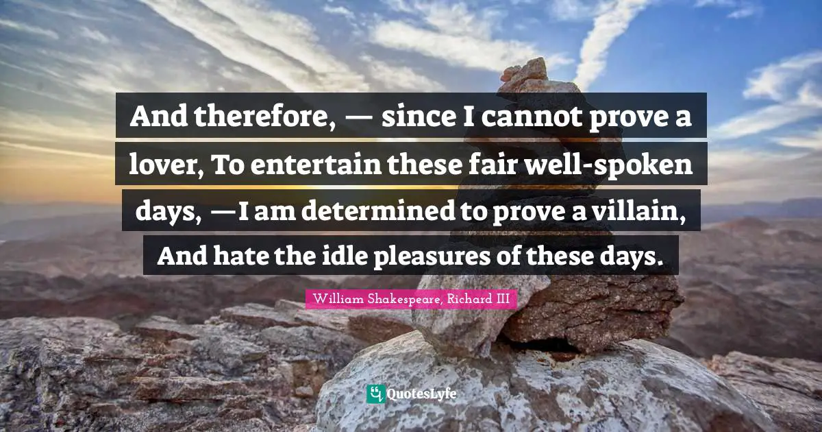 And therefore, — since I cannot prove a lover, To entertain these fair well-spoken days, —I am determined to prove a villain, And hate the idle pleasures of these days.