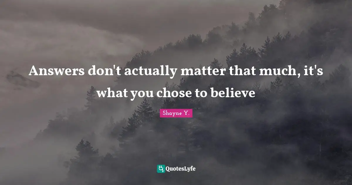 Answers don't actually matter that much, it's what you chose to believe