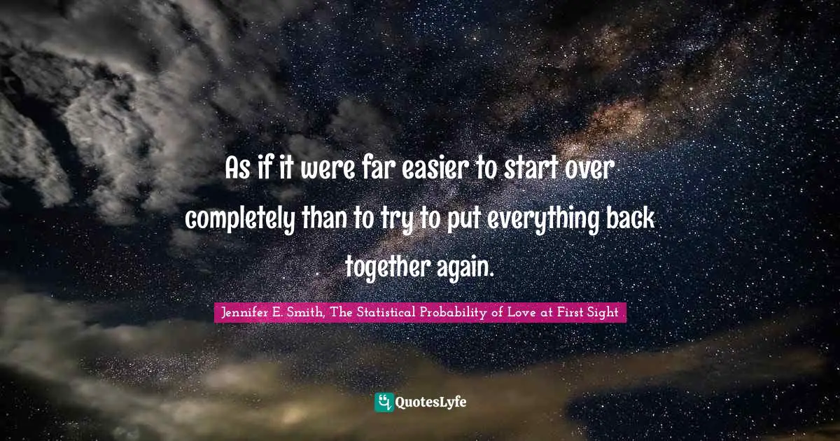 Jennifer E. Smith, The Statistical Probability Of Love At First Sight Quotes: "As if it were far easier to start over completely than to try to put everything back together again."