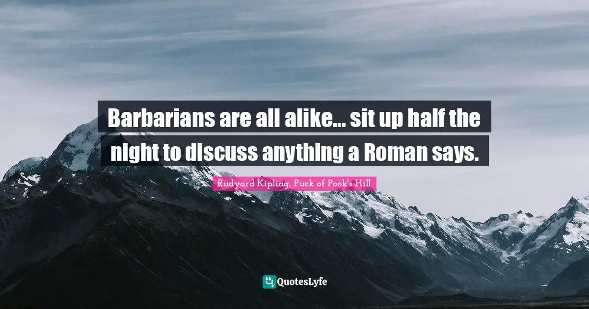 Barbarians are all alike... sit up half the night to discuss anything a Roman says.