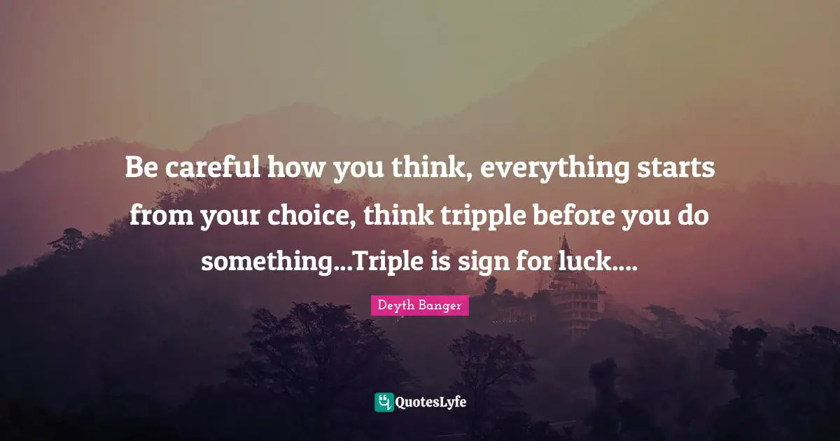Be careful how you think, everything starts from your choice, think tripple before you do something...Triple is sign for luck....