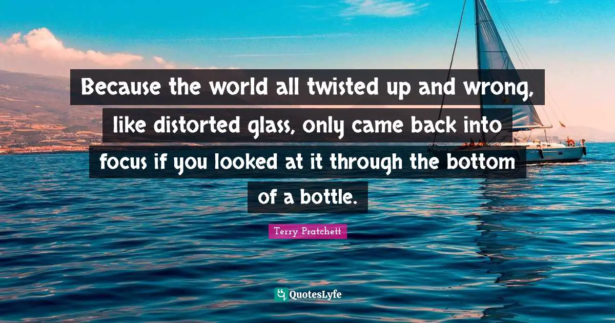 Because the world all twisted up and wrong, like distorted glass, only came back into focus if you looked at it through the bottom of a bottle.