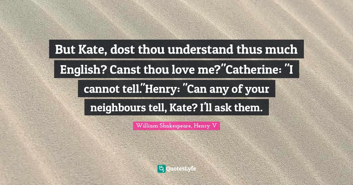 But Kate, dost thou understand thus much English? Canst thou love me?"Catherine: "I cannot tell."Henry: "Can any of your neighbours tell, Kate? I'll ask them.