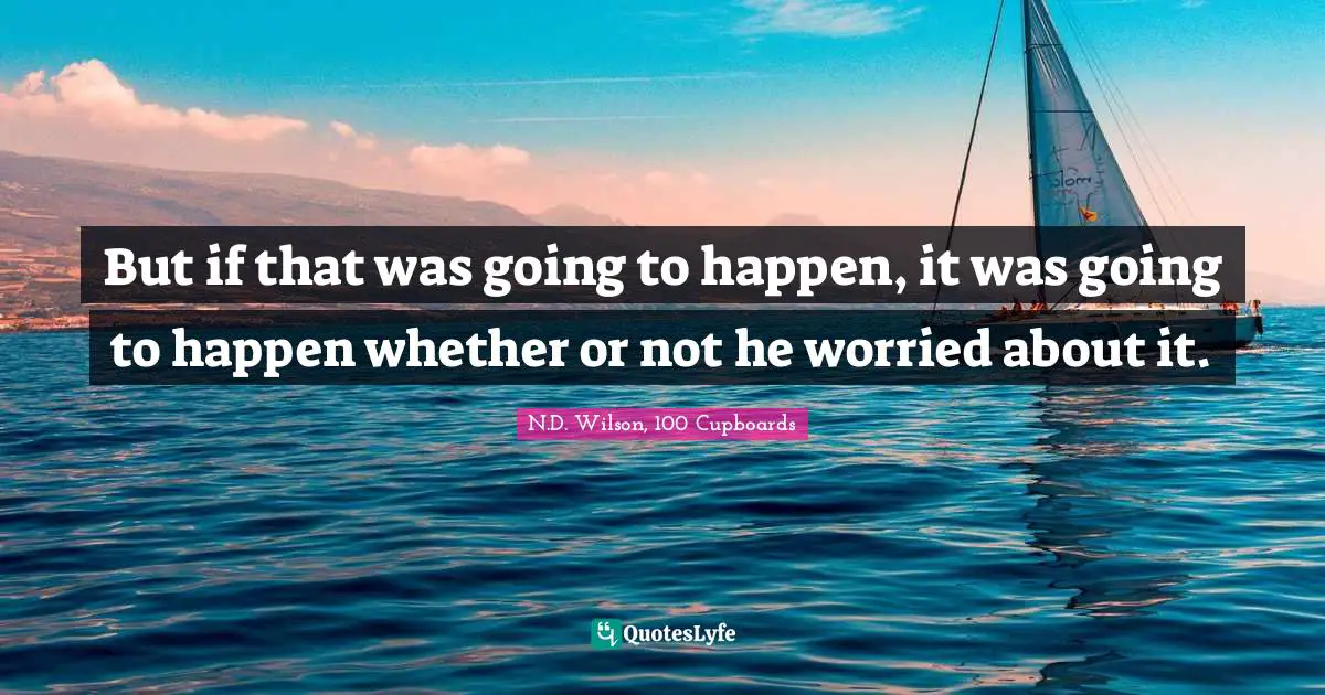 But if that was going to happen, it was going to happen whether or not he worried about it.