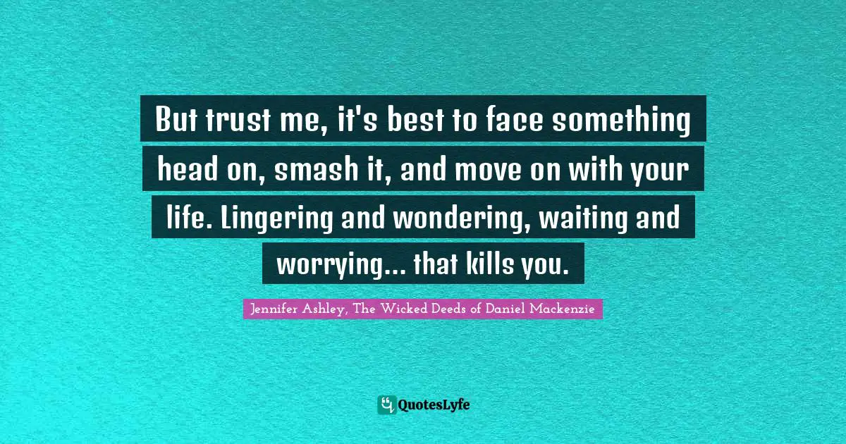 But trust me, it's best to face something head on, smash it, and move on with your life. Lingering and wondering, waiting and worrying... that kills you.