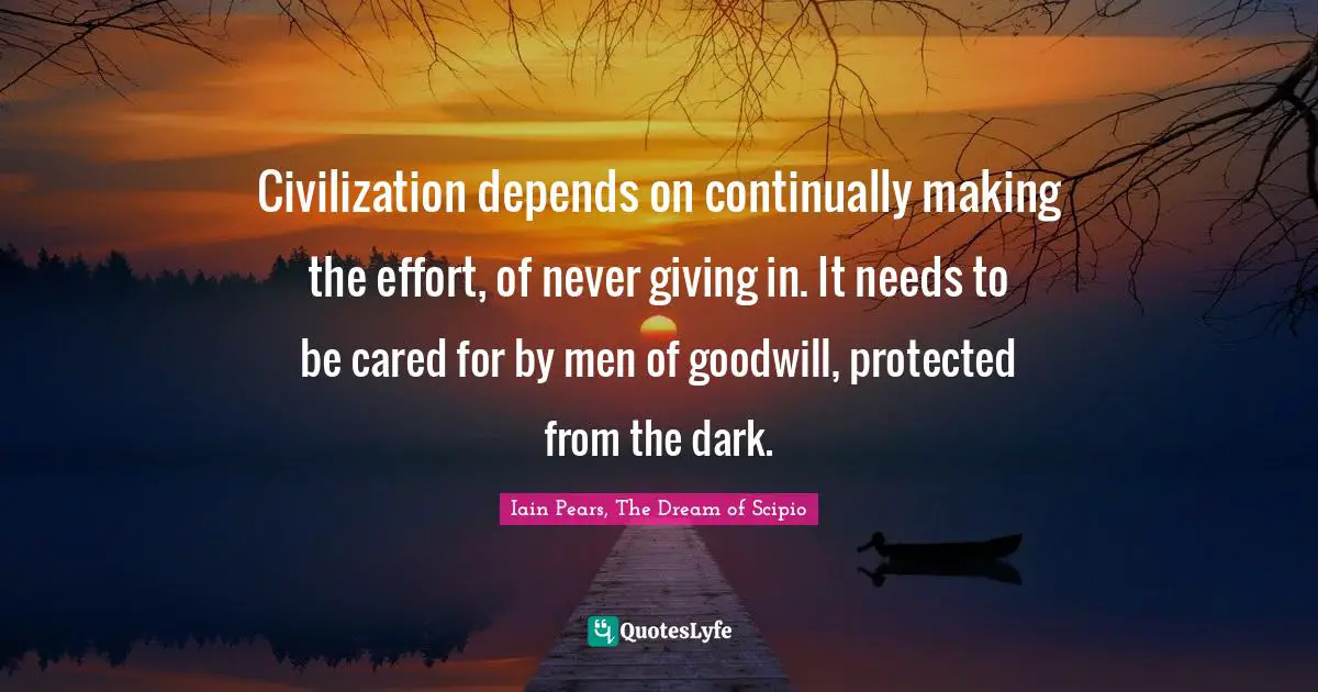 Civilization depends on continually making the effort, of never giving in. It needs to be cared for by men of goodwill, protected from the dark.