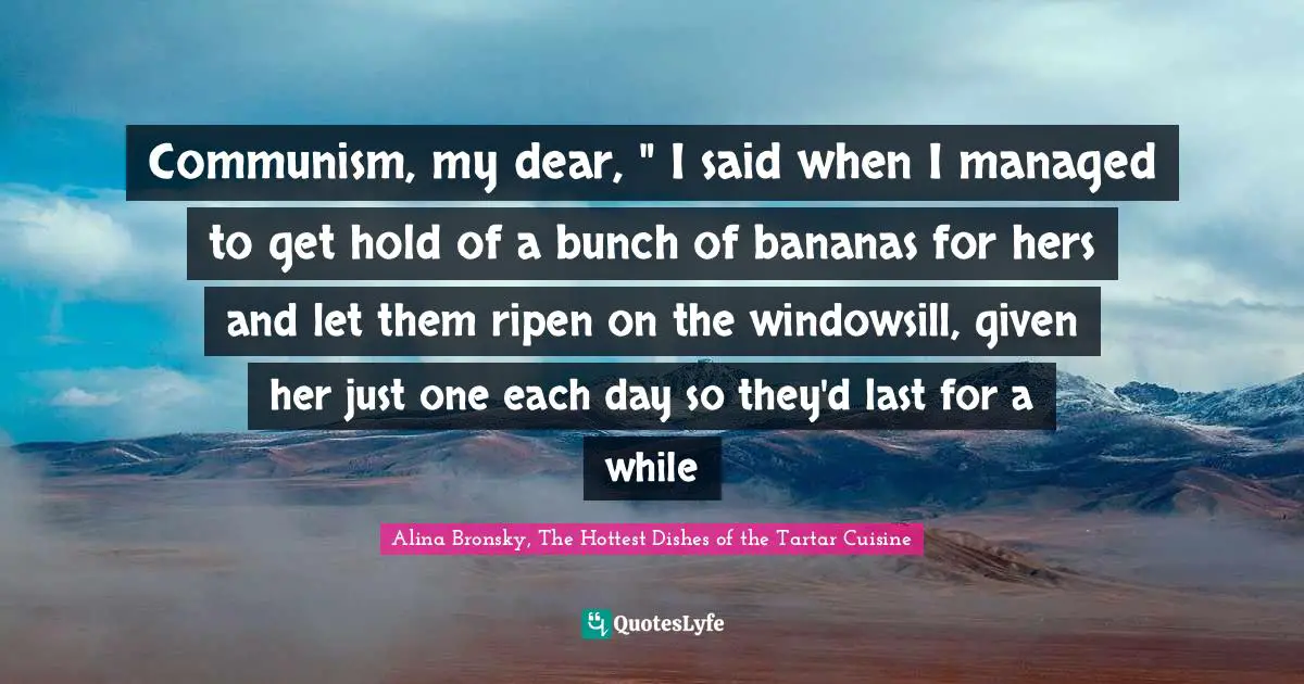 Communism, my dear, " I said when I managed to get hold of a bunch of bananas for hers and let them ripen on the windowsill, given her just one each day so they'd last for a while