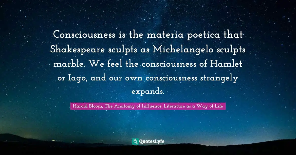 Consciousness is the materia poetica that Shakespeare sculpts as Michelangelo sculpts marble. We feel the consciousness of Hamlet or Iago, and our own consciousness strangely expands.