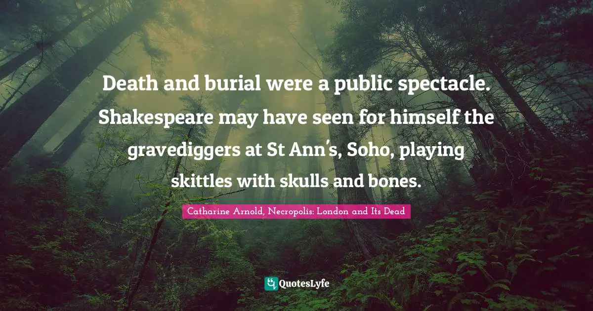 Death and burial were a public spectacle. Shakespeare may have seen for himself the gravediggers at St Ann's, Soho, playing skittles with skulls and bones.