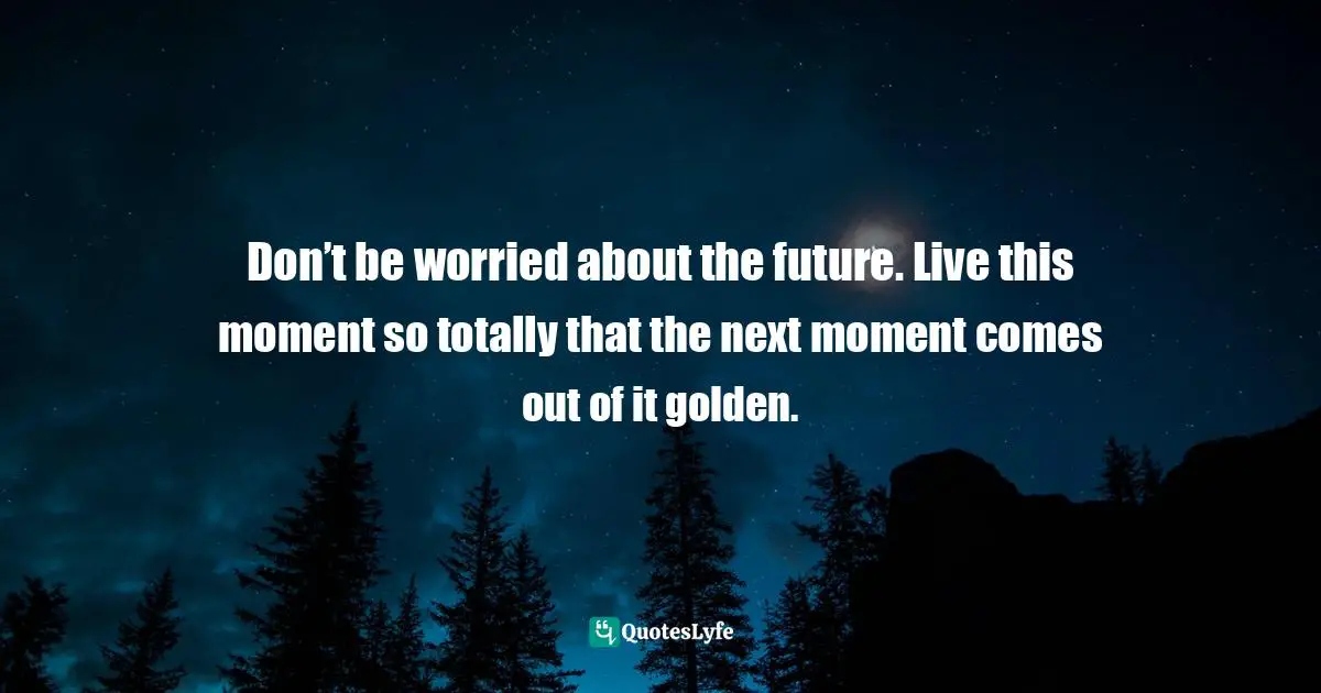 Don’t be worried about the future. Live this moment so totally that the next moment comes out of it golden.
