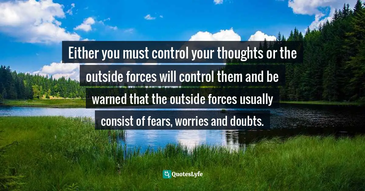 Repeating Patterns Quotes: "Either you must control your thoughts or the outside forces will control them and be warned that the outside forces usually consist of fears, worries and doubts."