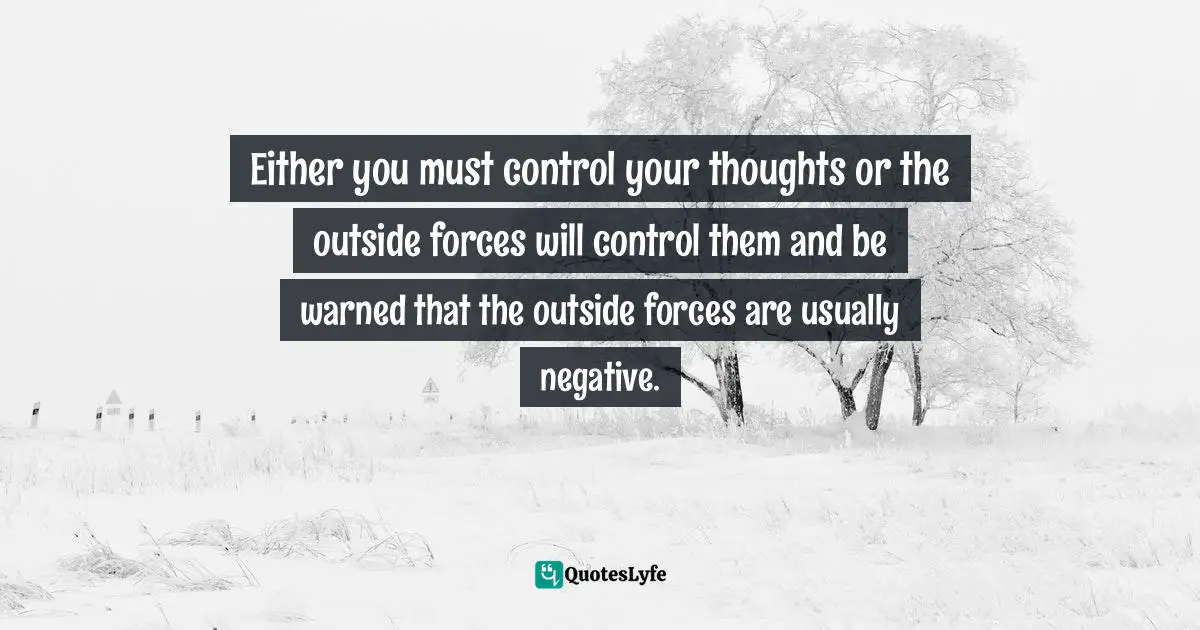 Either you must control your thoughts or the outside forces will control them and be warned that the outside forces are usually negative.