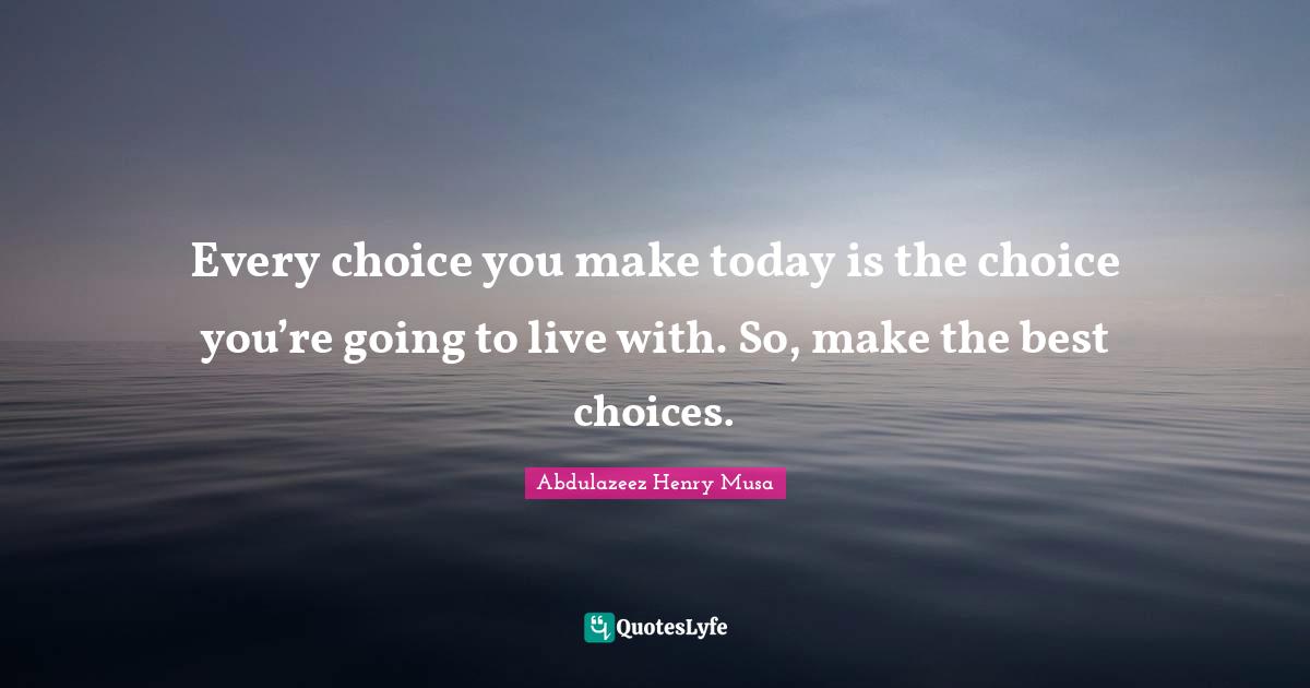 Every choice you make today is the choice you’re going to live with. So, make the best choices.