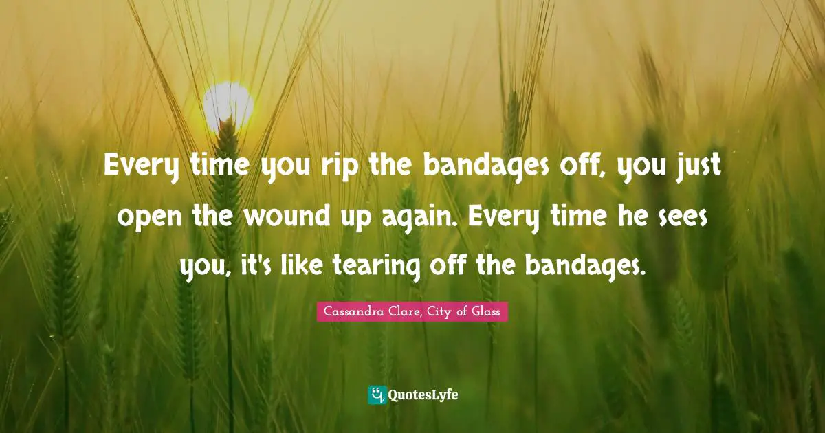 Cassandra Clare, City Of Glass Quotes: "Every time you rip the bandages off, you just open the wound up again. Every time he sees you, it's like tearing off the bandages."