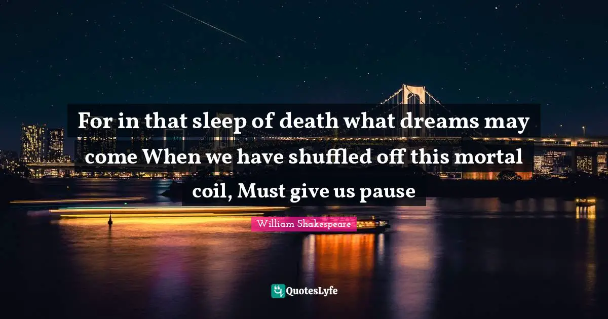For in that sleep of death what dreams may come When we have shuffled off this mortal coil, Must give us pause