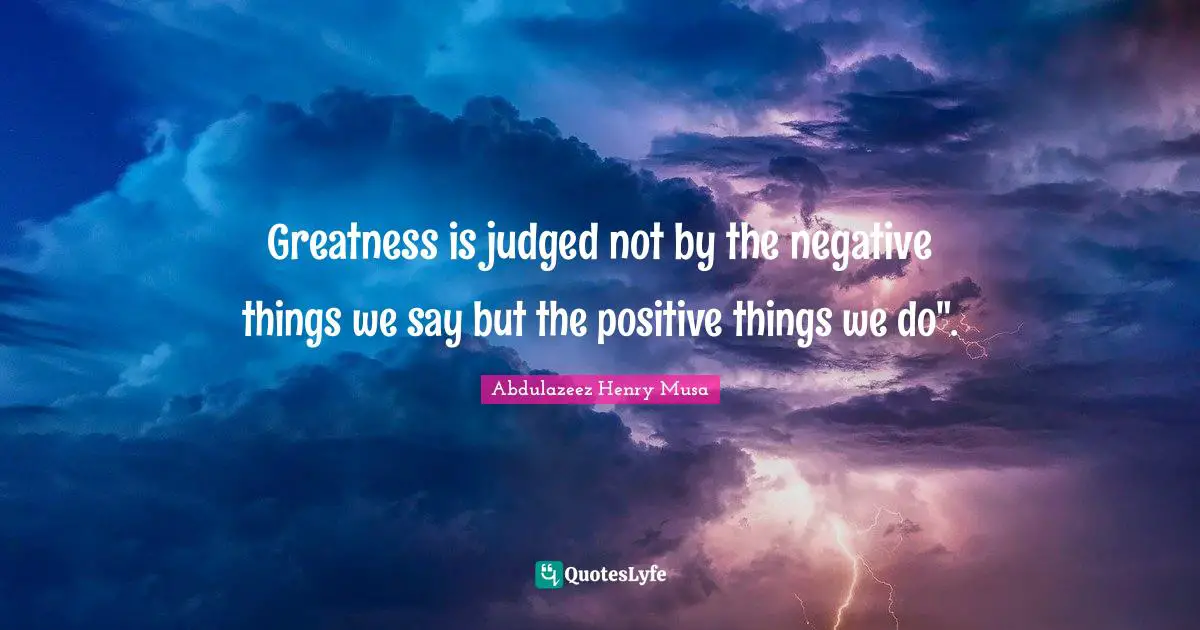 Greatness is judged not by the negative things we say but the positive things we do".