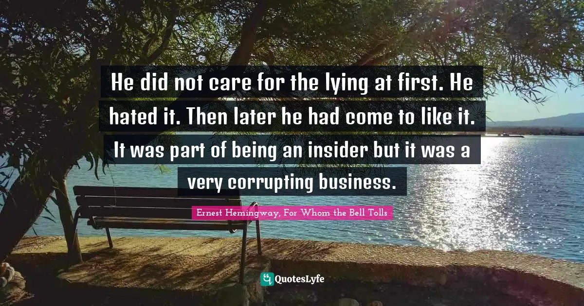 He did not care for the lying at first. He hated it. Then later he had come to like it. It was part of being an insider but it was a very corrupting business.
