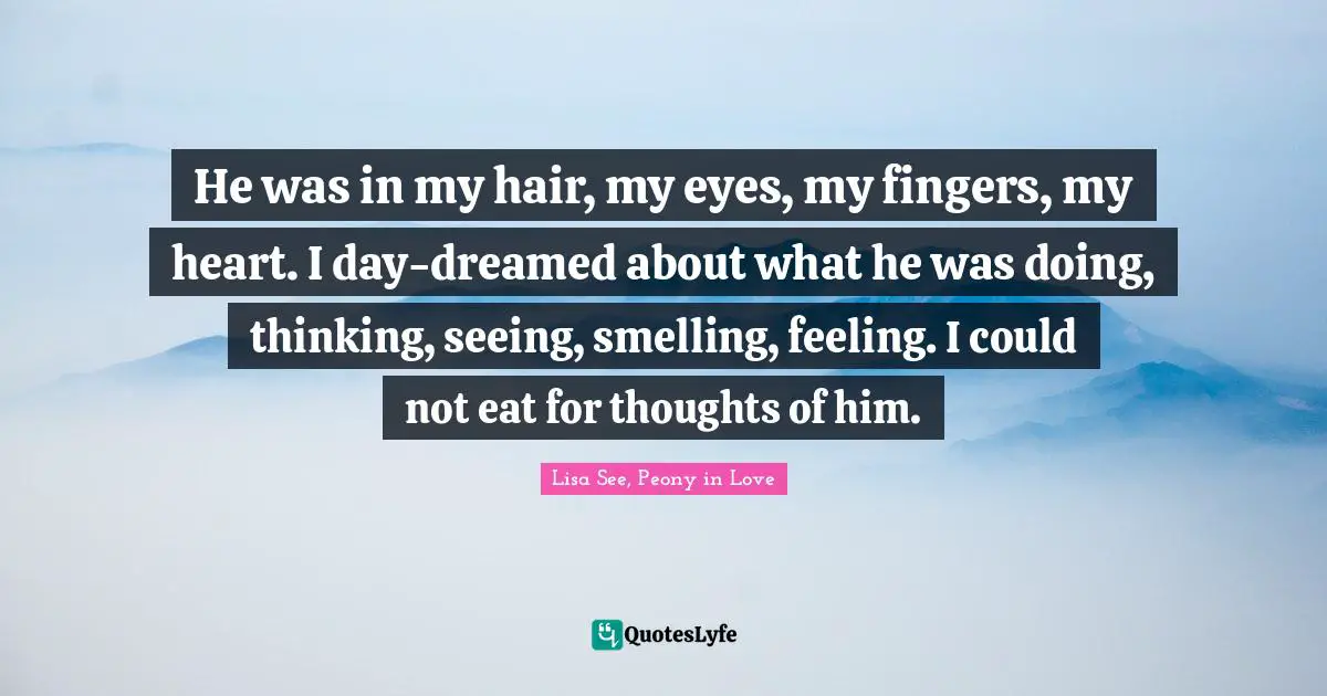 He was in my hair, my eyes, my fingers, my heart. I day-dreamed about what he was doing, thinking, seeing, smelling, feeling. I could not eat for thoughts of him.