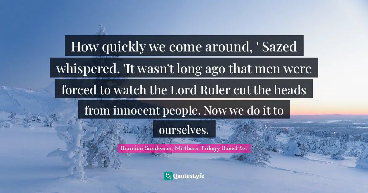 Scapegoat Quotes: "How quickly we come around, ' Sazed whispered. 'It wasn't long ago that men were forced to watch the Lord Ruler cut the heads from innocent people. Now we do it to ourselves."