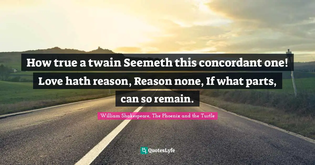 How true a twain Seemeth this concordant one! Love hath reason, Reason none, If what parts, can so remain.