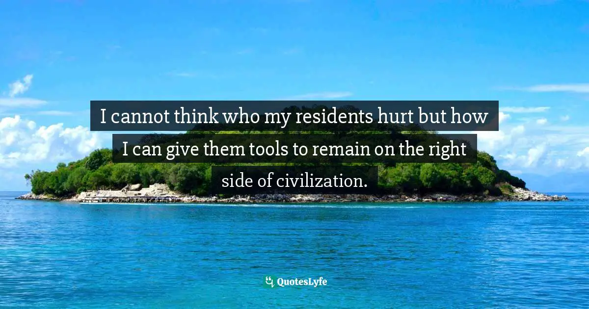 I cannot think who my residents hurt but how I can give them tools to remain on the right side of civilization.
