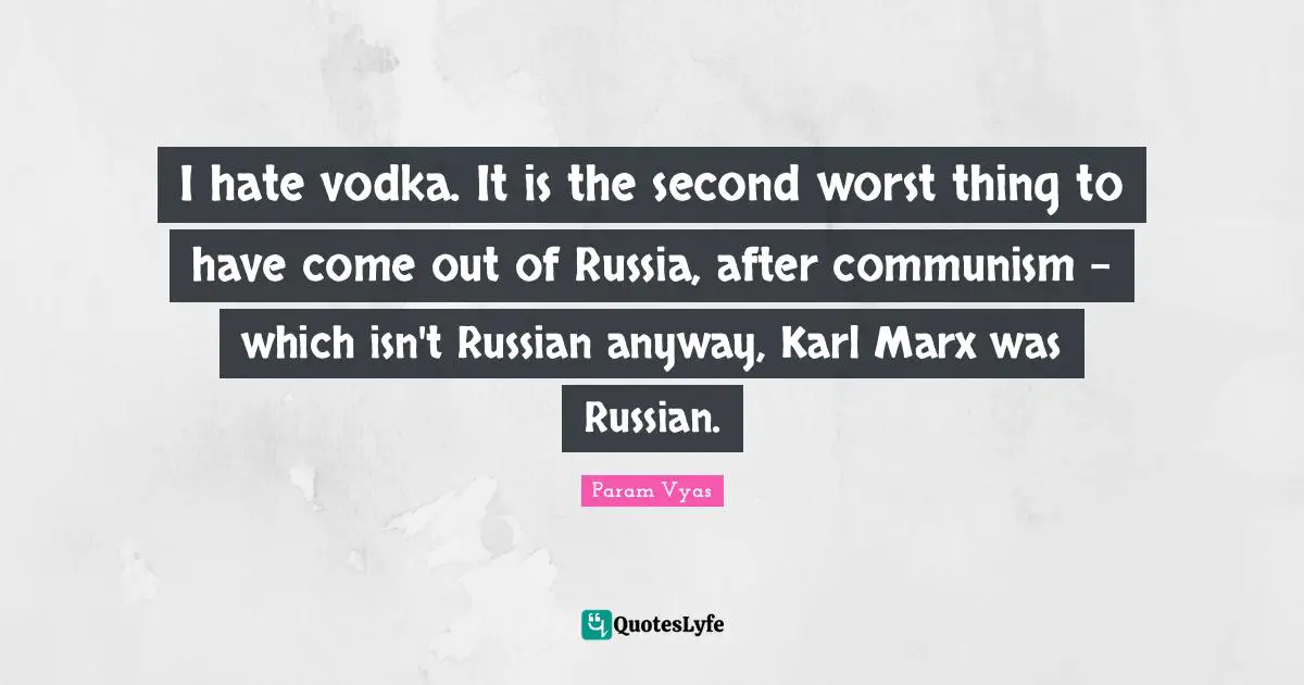 I hate vodka. It is the second worst thing to have come out of Russia, after communism - which isn't Russian anyway, Karl Marx was Russian.